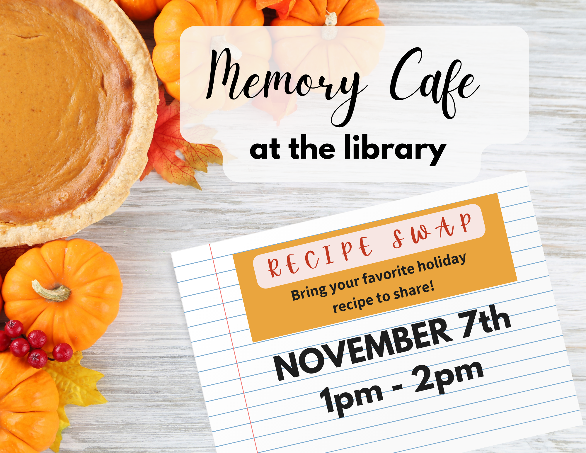 Memory Cafe at the library. Recipe Swap. Bring your favorite holiday recipe to share! November 7th from 1 to 2 pm. Pumpkin pie, mini pumpkins, orange and red leaves, and red berries sit in one corner atop a white distressed wood background. Letters appear over a ruled recipe card.